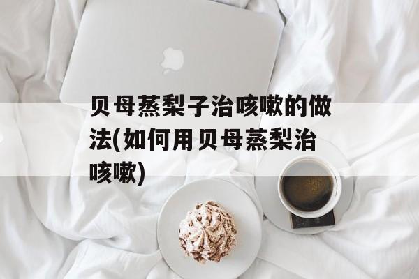 贝母蒸梨子治咳嗽的做法(如何用贝母蒸梨治咳嗽)-第1张图片-
