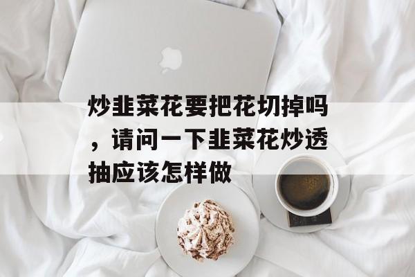 炒韭菜花要把花切掉吗，请问一下韭菜花炒透抽应该怎样做-第1张图片-