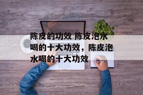 陈皮的功效 陈皮泡水喝的十大功效，陈皮泡水喝的十大功效-第1张图片-