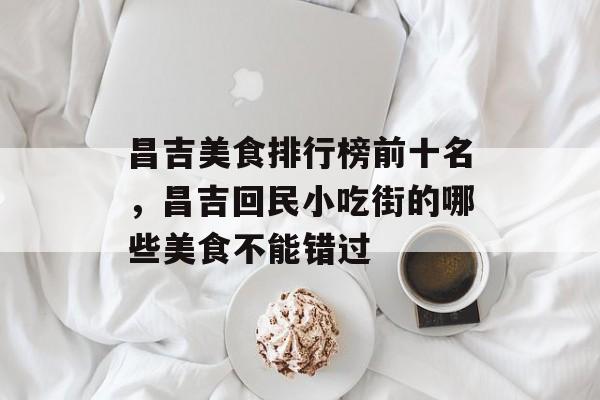 昌吉美食排行榜前十名，昌吉回民小吃街的哪些美食不能错过-第1张图片-