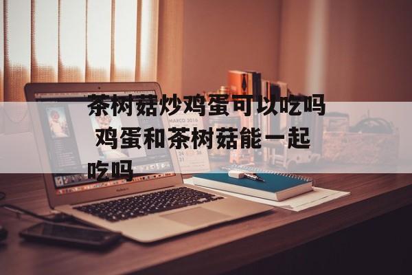 茶树菇炒鸡蛋可以吃吗 鸡蛋和茶树菇能一起吃吗-第1张图片-