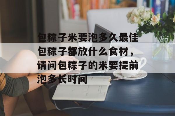 包粽子米要泡多久最佳包粽子都放什么食材，请问包粽子的米要提前泡多长时间-第1张图片-