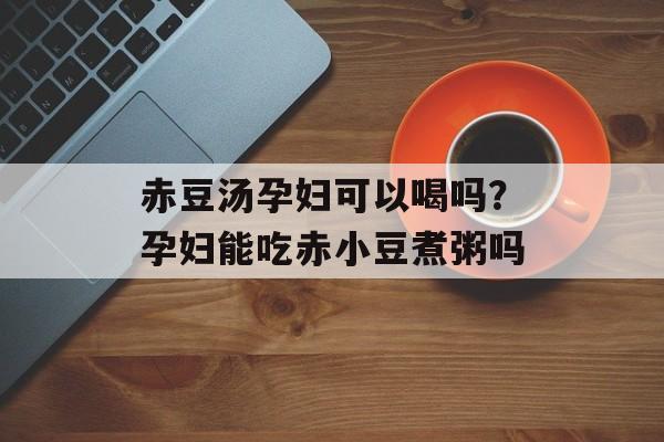 赤豆汤孕妇可以喝吗？孕妇能吃赤小豆煮粥吗-第1张图片-