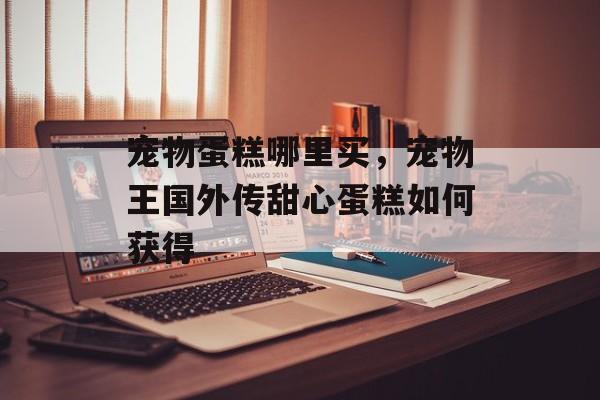 宠物蛋糕哪里买，宠物王国外传甜心蛋糕如何获得-第1张图片-