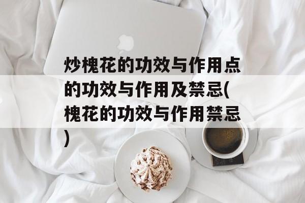 炒槐花的功效与作用点的功效与作用及禁忌(槐花的功效与作用禁忌)-第1张图片-