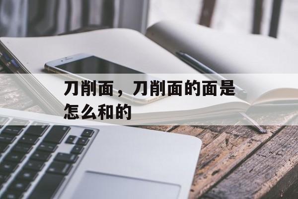 刀削面，刀削面的面是怎么和的-第1张图片-