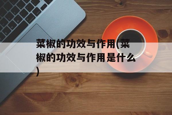 菜椒的功效与作用(菜椒的功效与作用是什么)-第1张图片-