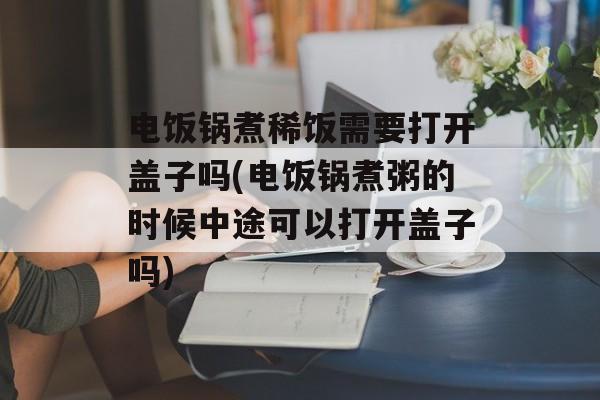 电饭锅煮稀饭需要打开盖子吗(电饭锅煮粥的时候中途可以打开盖子吗)-第1张图片-
