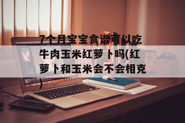 7个月宝宝食谱可以吃牛肉玉米红萝卜吗(红萝卜和玉米会不会相克)-第1张图片-