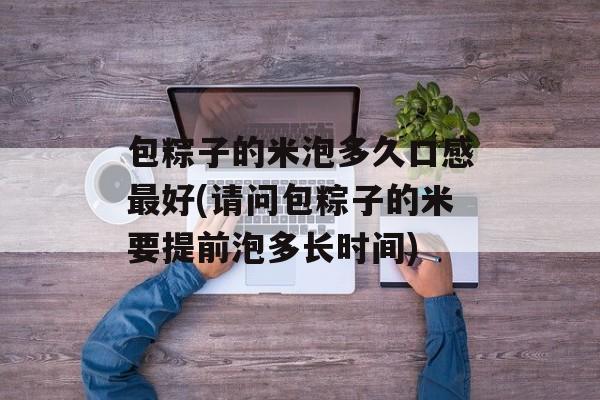 包粽子的米泡多久口感最好(请问包粽子的米要提前泡多长时间)-第1张图片-