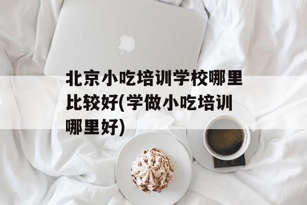北京小吃培训学校哪里比较好(学做小吃培训哪里好)-第1张图片-