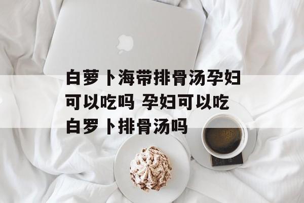 白萝卜海带排骨汤孕妇可以吃吗 孕妇可以吃白罗卜排骨汤吗-第1张图片-