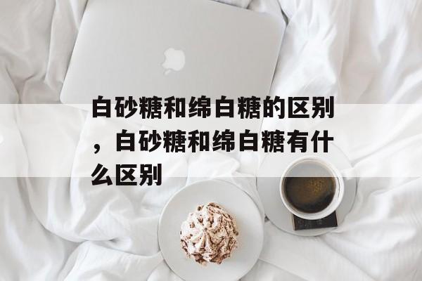 白砂糖和绵白糖的区别，白砂糖和绵白糖有什么区别-第1张图片-