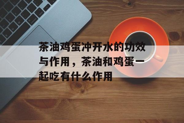 茶油鸡蛋冲开水的功效与作用，茶油和鸡蛋一起吃有什么作用-第1张图片-