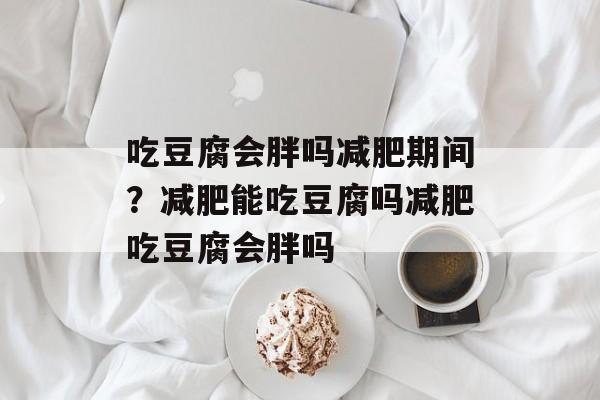 吃豆腐会胖吗减肥期间？减肥能吃豆腐吗减肥吃豆腐会胖吗-第1张图片-
