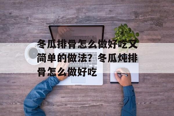 冬瓜排骨怎么做好吃又简单的做法？冬瓜炖排骨怎么做好吃-第1张图片-