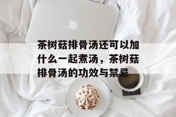 茶树菇排骨汤还可以加什么一起煮汤，茶树菇排骨汤的功效与禁忌-第1张图片-