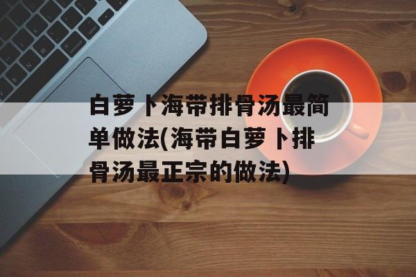 白萝卜海带排骨汤最简单做法(海带白萝卜排骨汤最正宗的做法)-第1张图片-