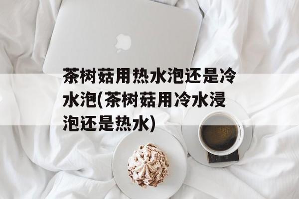 茶树菇用热水泡还是冷水泡(茶树菇用冷水浸泡还是热水)-第1张图片-