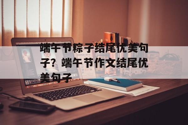 端午节粽子结尾优美句子？端午节作文结尾优美句子-第1张图片-