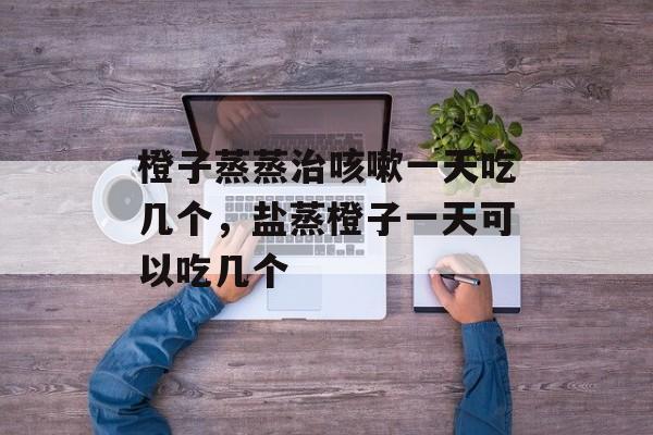 橙子蒸蒸治咳嗽一天吃几个，盐蒸橙子一天可以吃几个-第1张图片-