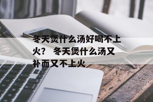 冬天煲什么汤好喝不上火？ 冬天煲什么汤又补而又不上火-第1张图片-