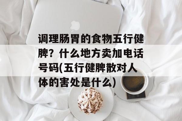 调理肠胃的食物五行健脾？什么地方卖加电话号码(五行健脾散对人体的害处是什么)-第1张图片-