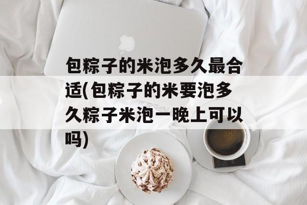 包粽子的米泡多久最合适(包粽子的米要泡多久粽子米泡一晚上可以吗)-第1张图片-