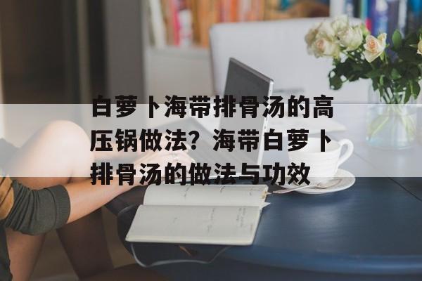 白萝卜海带排骨汤的高压锅做法？海带白萝卜排骨汤的做法与功效-第1张图片-