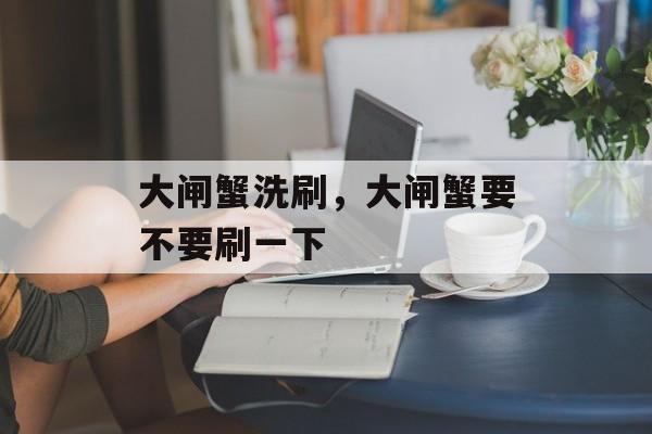 大闸蟹洗刷，大闸蟹要不要刷一下-第1张图片-