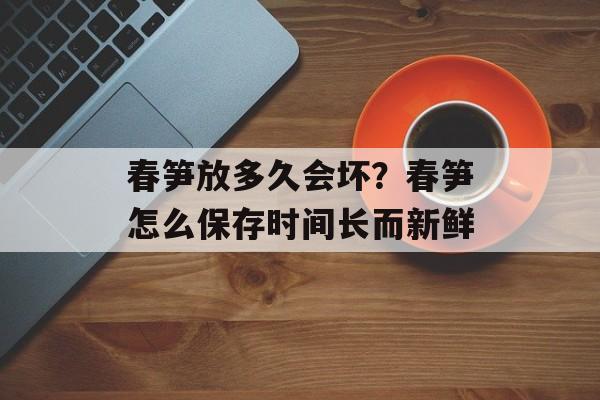 春笋放多久会坏？春笋怎么保存时间长而新鲜-第1张图片-
