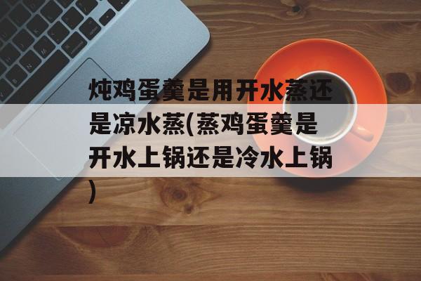 炖鸡蛋羹是用开水蒸还是凉水蒸(蒸鸡蛋羹是开水上锅还是冷水上锅)-第1张图片-