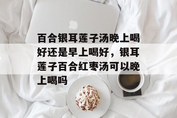 百合银耳莲子汤晚上喝好还是早上喝好，银耳莲子百合红枣汤可以晚上喝吗-第1张图片-