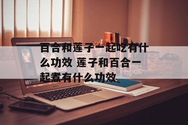 百合和莲子一起吃有什么功效 莲子和百合一起煮有什么功效-第1张图片-