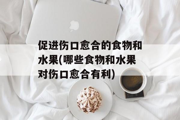 促进伤口愈合的食物和水果(哪些食物和水果对伤口愈合有利)-第1张图片-