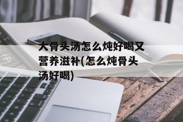 大骨头汤怎么炖好喝又营养滋补(怎么炖骨头汤好喝)-第1张图片-