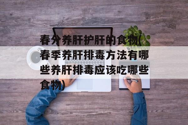 春分养肝护肝的食物(春季养肝排毒方法有哪些养肝排毒应该吃哪些食物)-第1张图片-