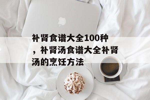 补肾食谱大全100种，补肾汤食谱大全补肾汤的烹饪方法-第1张图片-