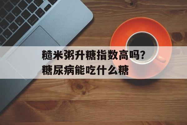糙米粥升糖指数高吗？糖尿病能吃什么糖-第1张图片-