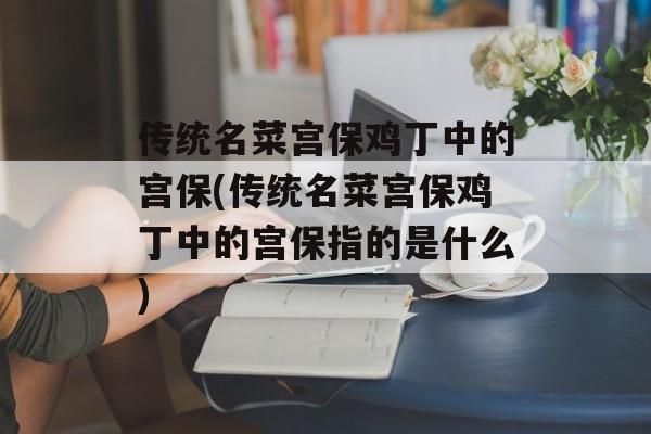 传统名菜宫保鸡丁中的宫保(传统名菜宫保鸡丁中的宫保指的是什么)-第1张图片-