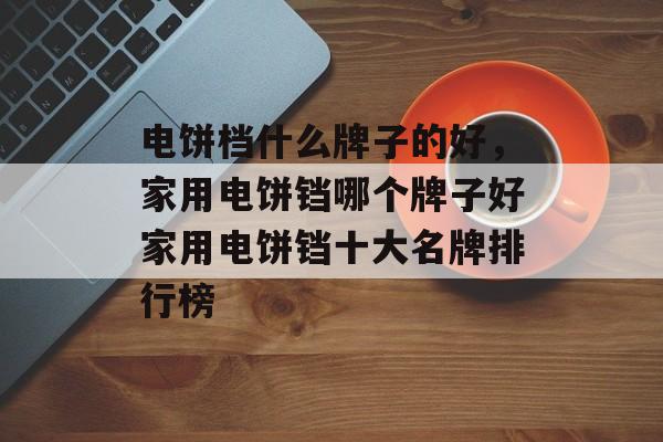 电饼档什么牌子的好，家用电饼铛哪个牌子好家用电饼铛十大名牌排行榜-第1张图片-