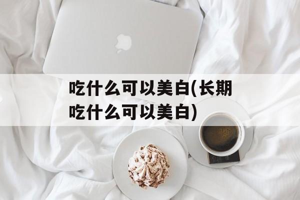 吃什么可以美白(长期吃什么可以美白)-第1张图片-