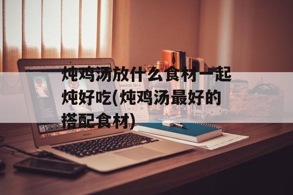炖鸡汤放什么食材一起炖好吃(炖鸡汤最好的搭配食材)-第1张图片-