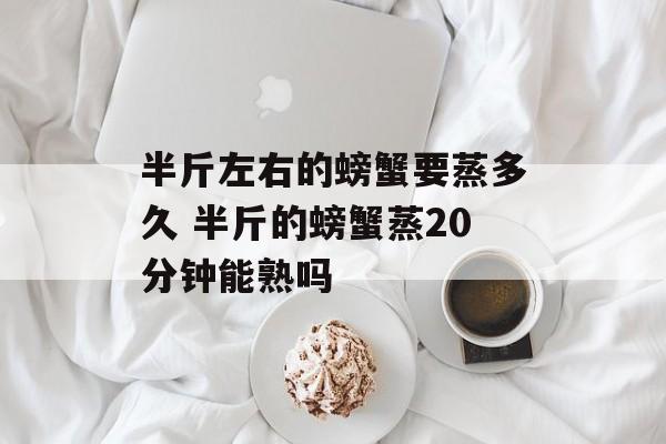 半斤左右的螃蟹要蒸多久 半斤的螃蟹蒸20分钟能熟吗-第1张图片-