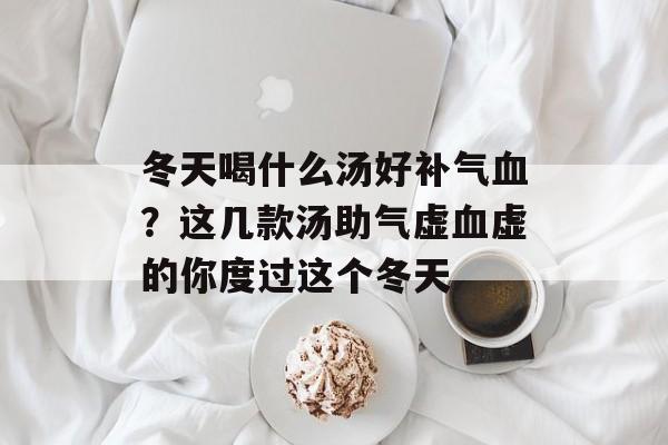 冬天喝什么汤好补气血？这几款汤助气虚血虚的你度过这个冬天-第1张图片-