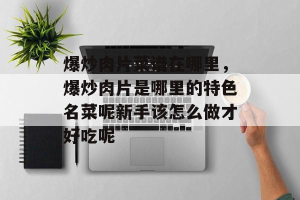 爆炒肉片菜谱在哪里，爆炒肉片是哪里的特色名菜呢新手该怎么做才好吃呢-第1张图片-