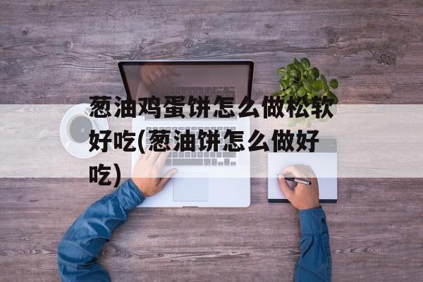 葱油鸡蛋饼怎么做松软好吃(葱油饼怎么做好吃)-第1张图片-