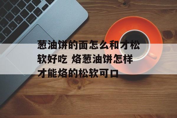 葱油饼的面怎么和才松软好吃 烙葱油饼怎样才能烙的松软可口-第1张图片-