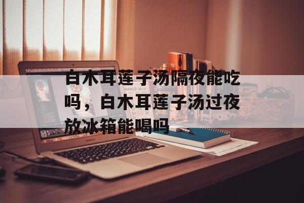 白木耳莲子汤隔夜能吃吗，白木耳莲子汤过夜放冰箱能喝吗-第1张图片-