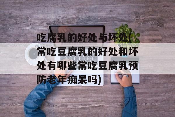 吃腐乳的好处与坏处(常吃豆腐乳的好处和坏处有哪些常吃豆腐乳预防老年痴呆吗)-第1张图片-